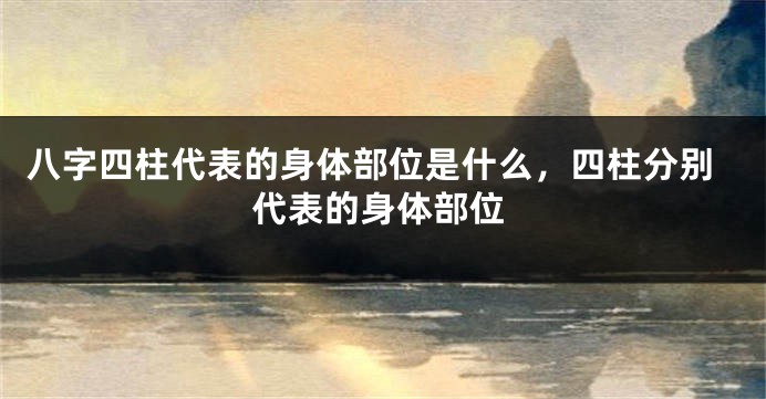 八字四柱代表的身体部位是什么，四柱分别代表的身体部位