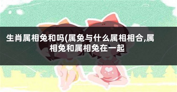 生肖属相兔和吗(属兔与什么属相相合,属相兔和属相兔在一起