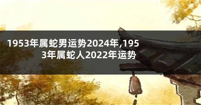 1953年属蛇男运势2024年,1953年属蛇人2022年运势