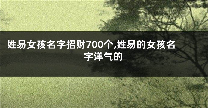 姓易女孩名字招财700个,姓易的女孩名字洋气的