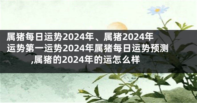 属猪每日运势2024年、属猪2024年运势第一运势2024年属猪每日运势预测,属猪的2024年的运怎么样