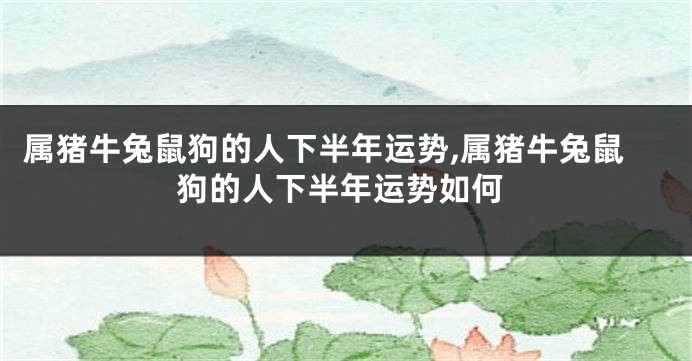 属猪牛兔鼠狗的人下半年运势,属猪牛兔鼠狗的人下半年运势如何