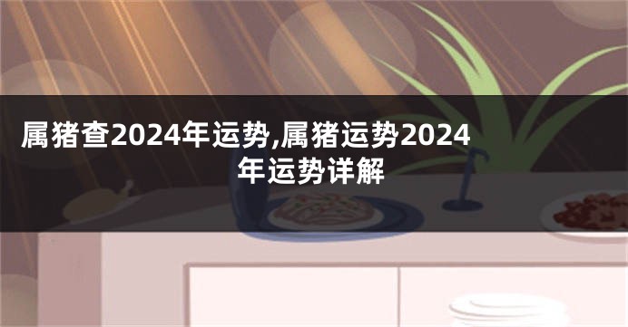 属猪查2024年运势,属猪运势2024年运势详解