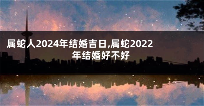 属蛇人2024年结婚吉日,属蛇2022年结婚好不好