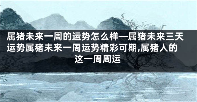 属猪未来一周的运势怎么样—属猪未来三天运势属猪未来一周运势精彩可期,属猪人的这一周周运