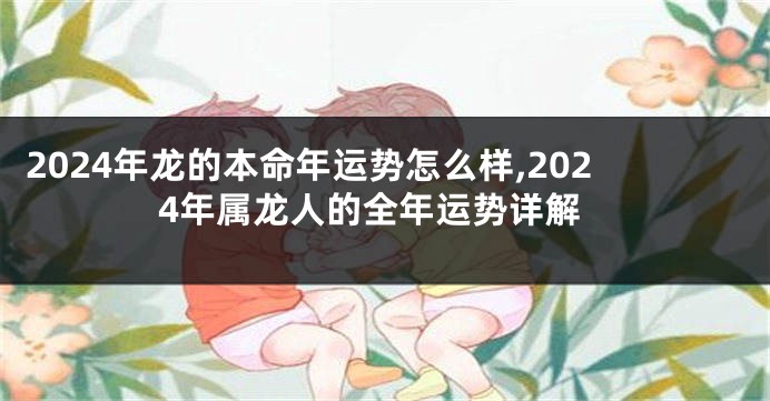 2024年龙的本命年运势怎么样,2024年属龙人的全年运势详解