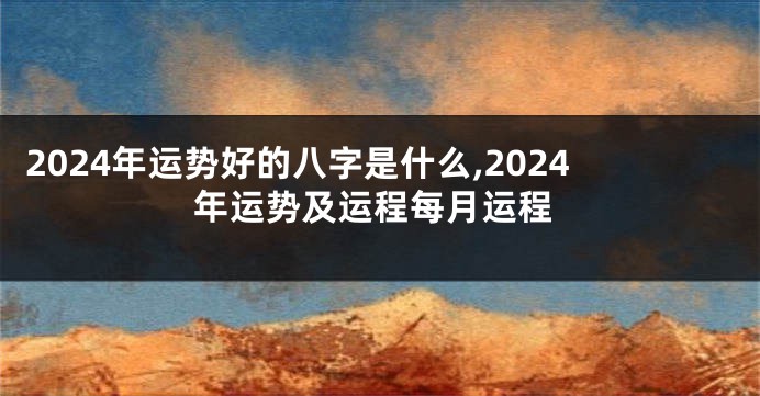 2024年运势好的八字是什么,2024年运势及运程每月运程