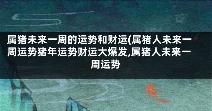 属猪未来一周的运势和财运(属猪人未来一周运势猪年运势财运大爆发,属猪人未来一周运势