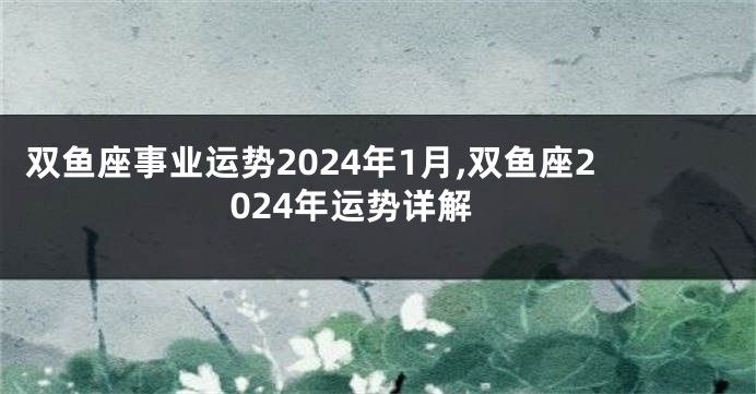 双鱼座事业运势2024年1月,双鱼座2024年运势详解