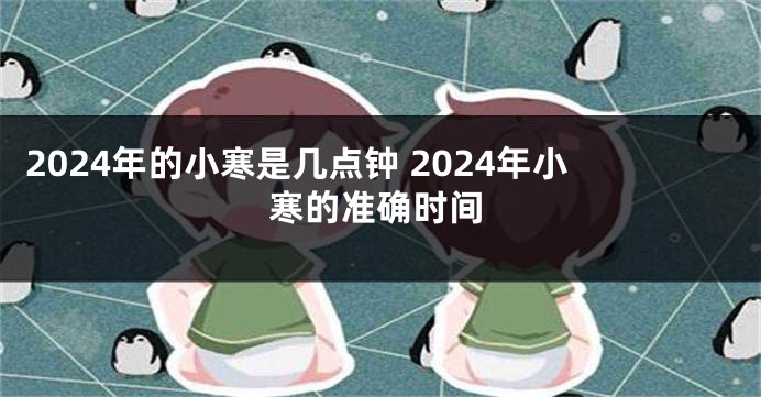 2024年的小寒是几点钟 2024年小寒的准确时间