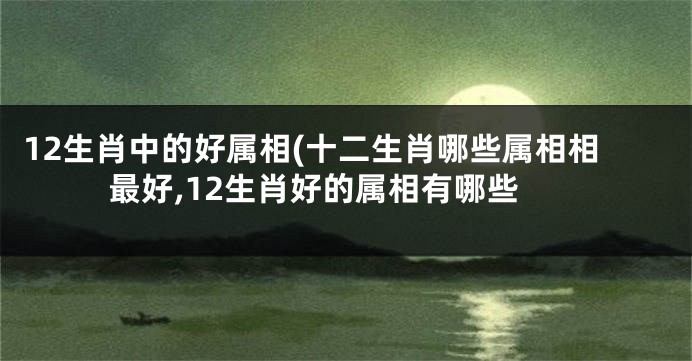 12生肖中的好属相(十二生肖哪些属相相最好,12生肖好的属相有哪些