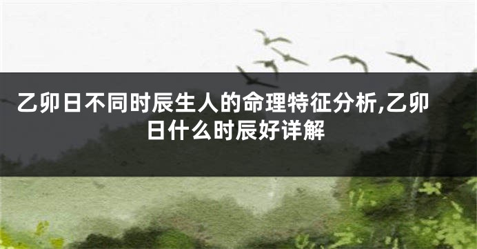 乙卯日不同时辰生人的命理特征分析,乙卯日什么时辰好详解