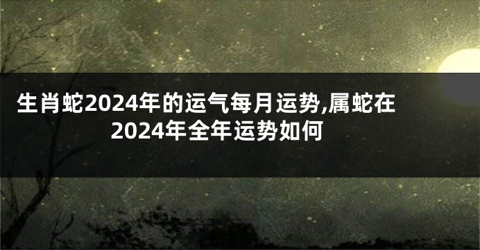 生肖蛇2024年的运气每月运势,属蛇在2024年全年运势如何