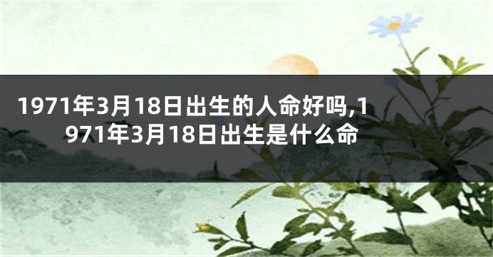 1971年3月18日出生的人命好吗,1971年3月18日出生是什么命