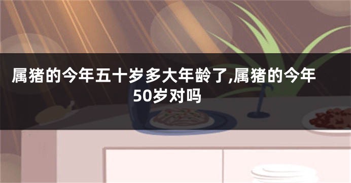 属猪的今年五十岁多大年龄了,属猪的今年50岁对吗