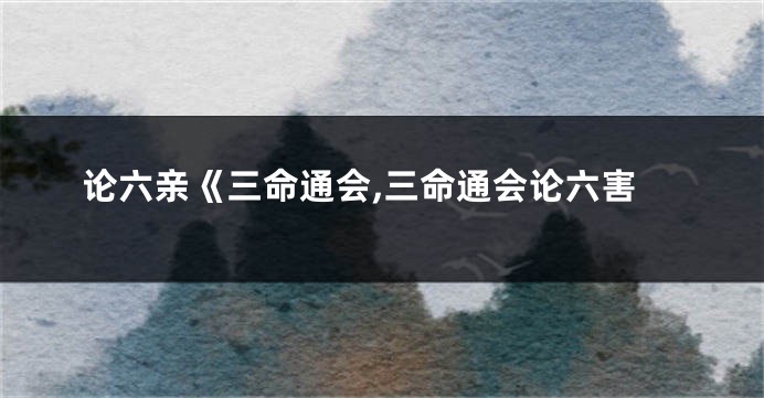 论六亲《三命通会,三命通会论六害