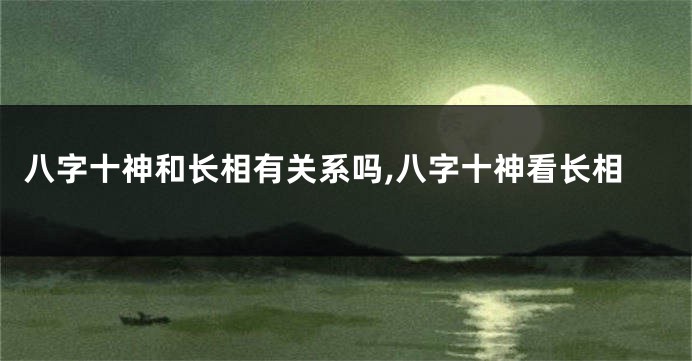 八字十神和长相有关系吗,八字十神看长相