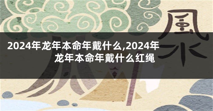 2024年龙年本命年戴什么,2024年龙年本命年戴什么红绳