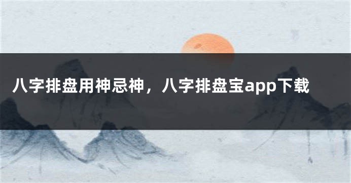 八字排盘用神忌神，八字排盘宝app下载