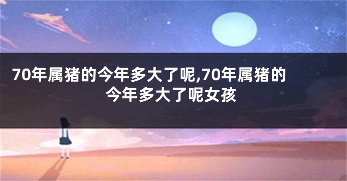 70年属猪的今年多大了呢,70年属猪的今年多大了呢女孩