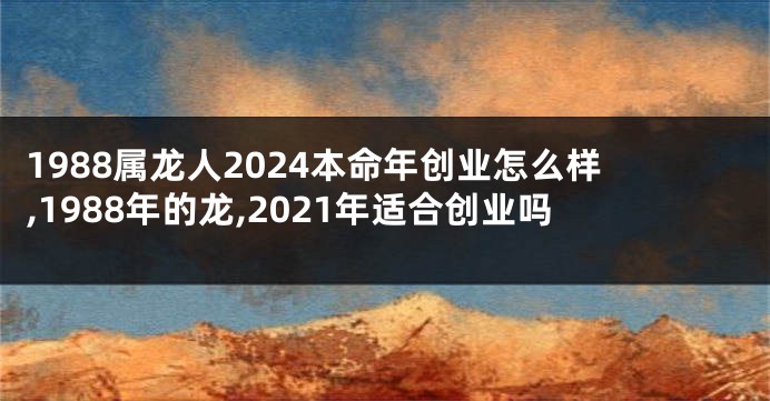 1988属龙人2024本命年创业怎么样,1988年的龙,2021年适合创业吗