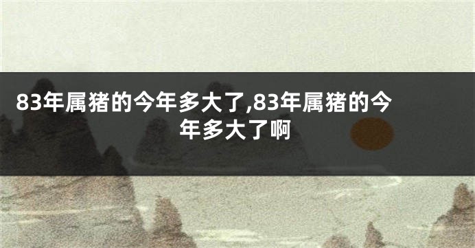 83年属猪的今年多大了,83年属猪的今年多大了啊