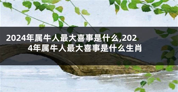 2024年属牛人最大喜事是什么,2024年属牛人最大喜事是什么生肖