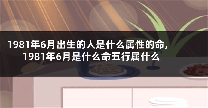 1981年6月出生的人是什么属性的命,1981年6月是什么命五行属什么