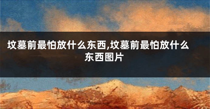 坟墓前最怕放什么东西,坟墓前最怕放什么东西图片