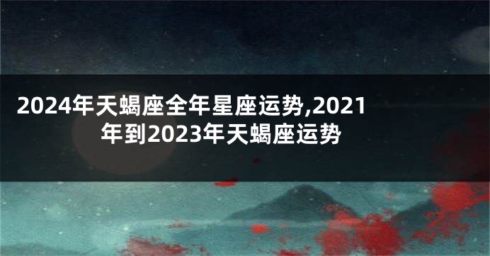 2024年天蝎座全年星座运势,2021年到2023年天蝎座运势