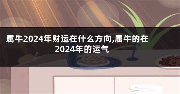 属牛2024年财运在什么方向,属牛的在2024年的运气