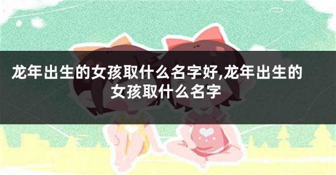 龙年出生的女孩取什么名字好,龙年出生的女孩取什么名字