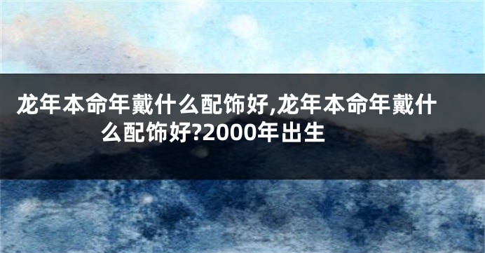 龙年本命年戴什么配饰好,龙年本命年戴什么配饰好?2000年出生