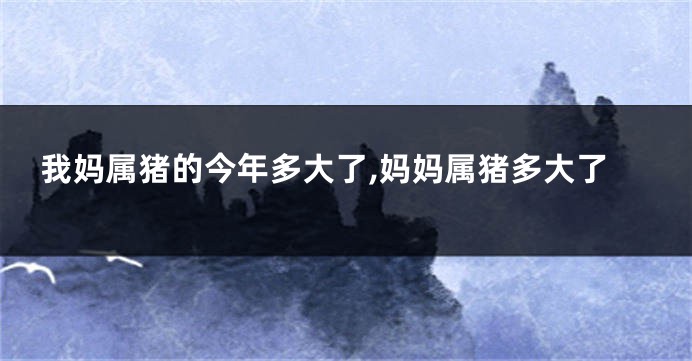 我妈属猪的今年多大了,妈妈属猪多大了