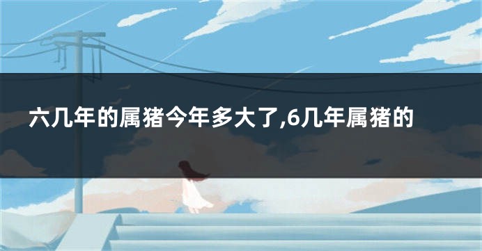 六几年的属猪今年多大了,6几年属猪的