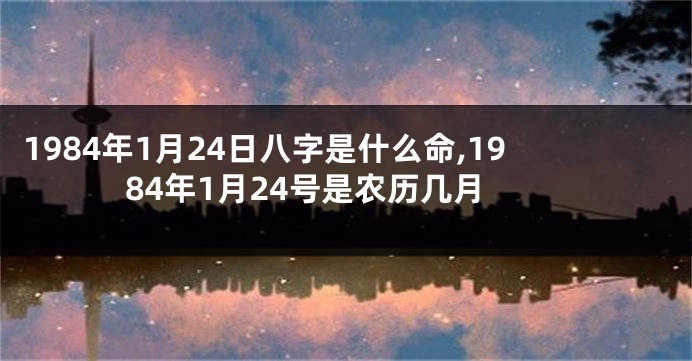 1984年1月24日八字是什么命,1984年1月24号是农历几月