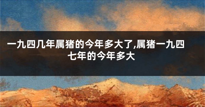 一九四几年属猪的今年多大了,属猪一九四七年的今年多大