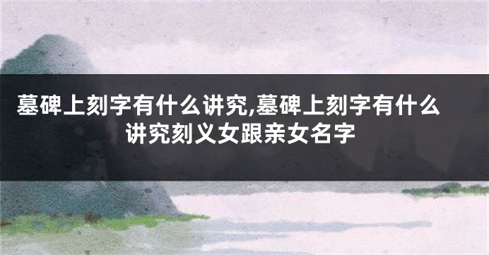 墓碑上刻字有什么讲究,墓碑上刻字有什么讲究刻义女跟亲女名字