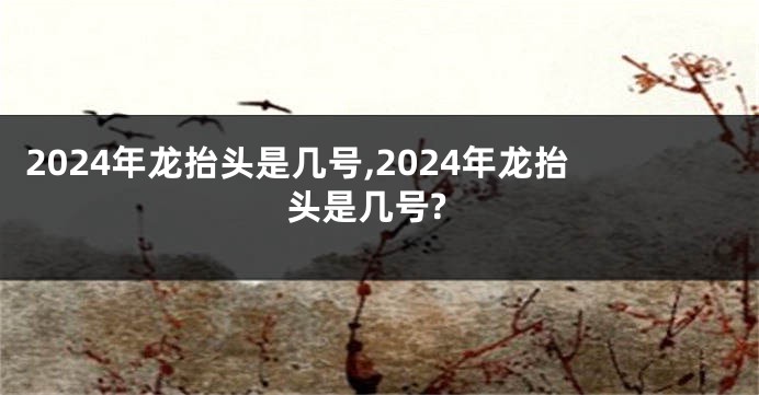 2024年龙抬头是几号,2024年龙抬头是几号?