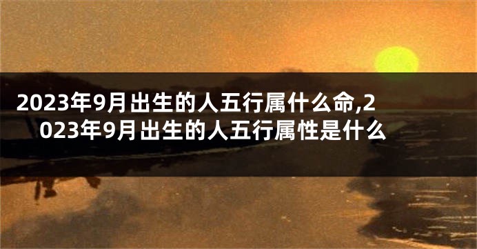 2023年9月出生的人五行属什么命,2023年9月出生的人五行属性是什么