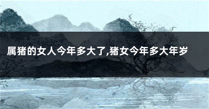 属猪的女人今年多大了,猪女今年多大年岁