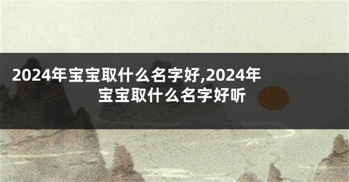 2024年宝宝取什么名字好,2024年宝宝取什么名字好听