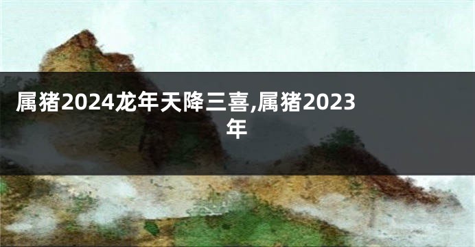 属猪2024龙年天降三喜,属猪2023年