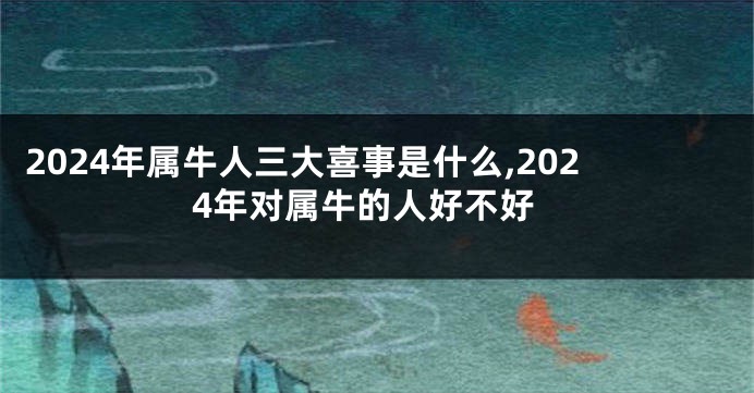 2024年属牛人三大喜事是什么,2024年对属牛的人好不好