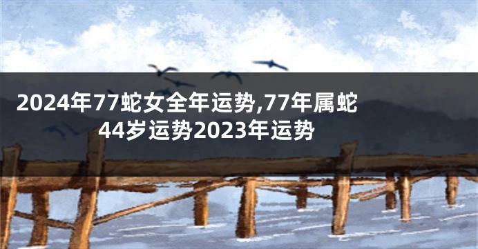 2024年77蛇女全年运势,77年属蛇44岁运势2023年运势