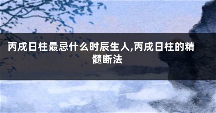 丙戌日柱最忌什么时辰生人,丙戌日柱的精髓断法