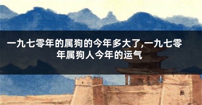 一九七零年的属狗的今年多大了,一九七零年属狗人今年的运气