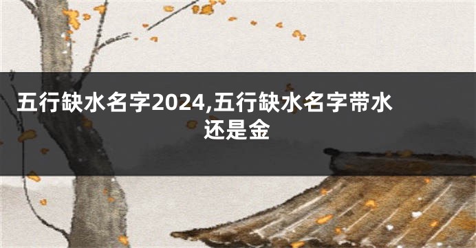 五行缺水名字2024,五行缺水名字带水还是金