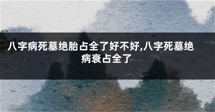 八字病死墓绝胎占全了好不好,八字死墓绝病衰占全了