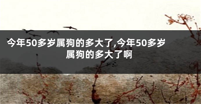 今年50多岁属狗的多大了,今年50多岁属狗的多大了啊